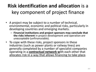 Risk identification and allocation is a
key component of project finance
• A project may be subject to a number of technical,
environmental, economic and political risks, particularly in
developing countries and emerging markets.
– Financial institutions and project sponsors may conclude that
the risks inherent in project development and operation are
unacceptable (unfinanceable).
• To cope with these risks, project sponsors in these
industries (such as power plants or railway lines) are
generally completed by a number of specialist companies
operating in a contractual network with each other that
allocates risk in a way that allows financing to take place.
287
 