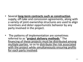 • Several long-term contracts such as construction,
supply, off-take and concession agreements, along with
a variety of joint-ownership structures are used to align
incentives and deter opportunistic behavior by any
party involved in the project.
• The patterns of implementation are sometimes
referred to as "project delivery methods." The
financing of these projects must be distributed among
multiple parties, so as to distribute the risk associated
with the project while simultaneously ensuring profits
for each party involved.
288
 