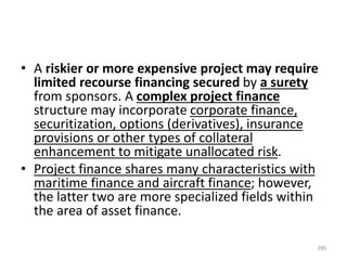 • A riskier or more expensive project may require
limited recourse financing secured by a surety
from sponsors. A complex project finance
structure may incorporate corporate finance,
securitization, options (derivatives), insurance
provisions or other types of collateral
enhancement to mitigate unallocated risk.
• Project finance shares many characteristics with
maritime finance and aircraft finance; however,
the latter two are more specialized fields within
the area of asset finance.
289
 