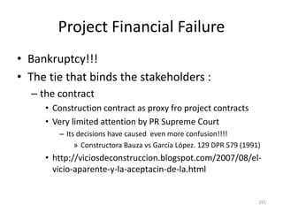 Project Financial Failure
• Bankruptcy!!!
• The tie that binds the stakeholders :
– the contract
• Construction contract as proxy fro project contracts
• Very limited attention by PR Supreme Court
– Its decisions have caused even more confusion!!!!
» Constructora Bauza vs García López. 129 DPR 579 (1991)
• http://viciosdeconstruccion.blogspot.com/2007/08/el-
vicio-aparente-y-la-aceptacin-de-la.html
291
 