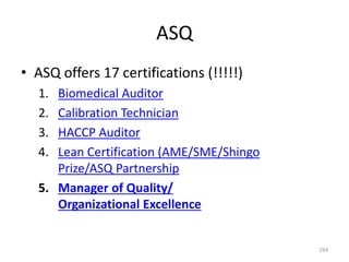 ASQ
294
• ASQ offers 17 certifications (!!!!!)
1. Biomedical Auditor
2. Calibration Technician
3. HACCP Auditor
4. Lean Certification (AME/SME/Shingo
Prize/ASQ Partnership
5. Manager of Quality/
Organizational Excellence
 