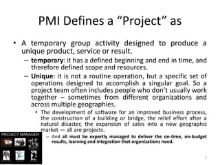 PMI Defines a “Project” as
• A temporary group activity designed to produce a
unique product, service or result.
– temporary: it has a defined beginning and end in time, and
therefore defined scope and resources.
– Unique: it is not a routine operation, but a specific set of
operations designed to accomplish a singular goal. So a
project team often includes people who don’t usually work
together – sometimes from different organizations and
across multiple geographies.
• The development of software for an improved business process,
the construction of a building or bridge, the relief effort after a
natural disaster, the expansion of sales into a new geographic
market — all are projects.
– And all must be expertly managed to deliver the on-time, on-budget
results, learning and integration that organizations need.
3
 