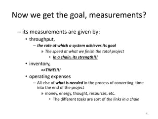 Now we get the goal, measurements?
– its measurements are given by:
• throughput,
– the rate at which a system achieves its goal
» The speed at what we finish the total project
• In a chain, its strength!!!
• inventory,
=>TIME!!!!
• operating expenses
– All else of what is needed in the process of converting time
into the end of the project
» money, energy, thought, resources, etc.
• The different tasks are sort of the links in a chain
41
 