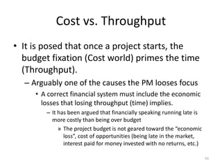 Cost vs. Throughput
• It is posed that once a project starts, the
budget fixation (Cost world) primes the time
(Throughput).
– Arguably one of the causes the PM looses focus
• A correct financial system must include the economic
losses that losing throughput (time) implies.
– It has been argued that financially speaking running late is
more costly than being over budget
» The project budget is not geared toward the “economic
loss”, cost of opportunities (being late in the market,
interest paid for money invested with no returns, etc.)
43
 