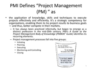 PMI Defines “Project Management
(PM) ” as
• the application of knowledge, skills and techniques to execute
projects effectively and efficiently. It’s a strategic competency for
organizations, enabling them to tie project results to business goals
— and thus, better compete in their markets.
– It has always been practiced informally, but began to emerge as a
distinct profession in the mid-20th century. PMI’s A Guide to the
Project Management Body of Knowledge (PMBOK® Guide) identifies its
recurring elements.
– Project management processes fall into five groups:
• Initiating
• Planning
• Executing
• Monitoring and Controlling
• Closing
5
 