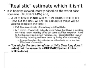 “Realistic” estimate which it isn’t
• It is heavily skewed, mostly based on the worst case
scenario (MURPHY LAW) and,
– A lot of time IT IS NOT A REAL TIME DURATION FOR THE
TASK but the TIME WHEN THE EXECUTOR thinks will be
able to complete the task!!!!
• PM: Give an estimate of how long task X will take
• ME: mmm… 2 weeks (it actually takes 2 days, but I have a meeting
on Friday, I want Monday off to get some stuff for my party, I have
to finish project Zombie on Tuesday….so, I could start this task on
Wednesday morning and have done by Friday afternoon easily)
– Some authors claim that estimates are inflated as to get no less than
90% chance of completion
– You ask for the duration of the activity (how long does it
takes) but the answer is a DUE DATE!! (when I think it
will be done)
50
 