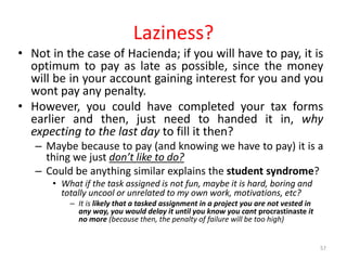Laziness?
• Not in the case of Hacienda; if you will have to pay, it is
optimum to pay as late as possible, since the money
will be in your account gaining interest for you and you
wont pay any penalty.
• However, you could have completed your tax forms
earlier and then, just need to handed it in, why
expecting to the last day to fill it then?
– Maybe because to pay (and knowing we have to pay) it is a
thing we just don’t like to do?
– Could be anything similar explains the student syndrome?
• What if the task assigned is not fun, maybe it is hard, boring and
totally uncool or unrelated to my own work, motivations, etc?
– It is likely that a tasked assignment in a project you are not vested in
any way, you would delay it until you know you cant procrastinaste it
no more (because then, the penalty of failure will be too high)
57
 