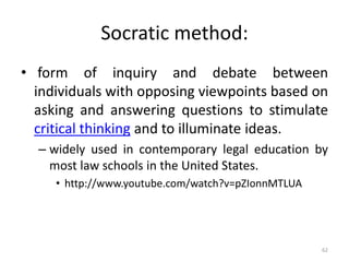 Socratic method:
• form of inquiry and debate between
individuals with opposing viewpoints based on
asking and answering questions to stimulate
critical thinking and to illuminate ideas.
– widely used in contemporary legal education by
most law schools in the United States.
• http://www.youtube.com/watch?v=pZIonnMTLUA
62
 