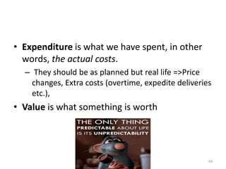 • Expenditure is what we have spent, in other
words, the actual costs.
– They should be as planned but real life =>Price
changes, Extra costs (overtime, expedite deliveries
etc.),
• Value is what something is worth
64
 