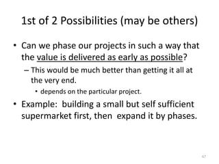 1st of 2 Possibilities (may be others)
• Can we phase our projects in such a way that
the value is delivered as early as possible?
– This would be much better than getting it all at
the very end.
• depends on the particular project.
• Example: building a small but self sufficient
supermarket first, then expand it by phases.
67
 