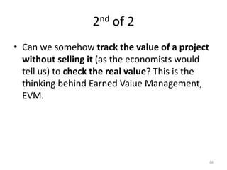 2nd of 2
• Can we somehow track the value of a project
without selling it (as the economists would
tell us) to check the real value? This is the
thinking behind Earned Value Management,
EVM.
68
 