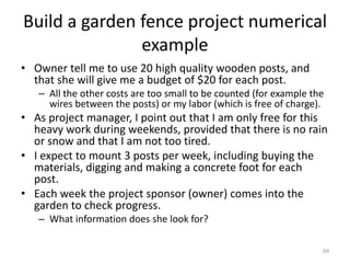Build a garden fence project numerical
example
• Owner tell me to use 20 high quality wooden posts, and
that she will give me a budget of $20 for each post.
– All the other costs are too small to be counted (for example the
wires between the posts) or my labor (which is free of charge).
• As project manager, I point out that I am only free for this
heavy work during weekends, provided that there is no rain
or snow and that I am not too tired.
• I expect to mount 3 posts per week, including buying the
materials, digging and making a concrete foot for each
post.
• Each week the project sponsor (owner) comes into the
garden to check progress.
– What information does she look for?
69
 