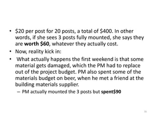 • $20 per post for 20 posts, a total of $400. In other
words, if she sees 3 posts fully mounted, she says they
are worth $60, whatever they actually cost.
• Now, reality kick in:
• What actually happens the first weekend is that some
material gets damaged, which the PM had to replace
out of the project budget. PM also spent some of the
materials budget on beer, when he met a friend at the
building materials supplier.
– PM actually mounted the 3 posts but spent$90
70
 