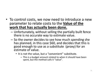 • To control costs, we now need to introduce a new
parameter to relate costs to the Value of the
work that has actually been done.
– Unfortunately, without selling the partially built fence
there is no accurate way to estimate value.
– So the owner decides to see how much spending she
has planned, in this case $60, and decides that this is
good enough to use as a substitute (proxy) for an
estimate of value.
• It is not the value, but a “convenient” substitute.
– This is a budget amount related to when it should have been
spent, but the method calls it “value”.
71
 