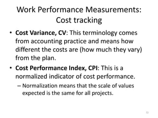Work Performance Measurements:
Cost tracking
• Cost Variance, CV: This terminology comes
from accounting practice and means how
different the costs are (how much they vary)
from the plan.
• Cost Performance Index, CPI: This is a
normalized indicator of cost performance.
– Normalization means that the scale of values
expected is the same for all projects.
72
 