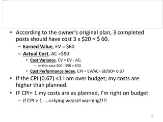 • According to the owner’s original plan, 3 completed
posts should have cost 3 x $20 = $ 60.
– Earned Value, EV = $60
– Actual Cost, AC =$90
• Cost Variance, CV = EV - AC;
– in this case $60 - $90 =-$30
• Cost Performance Index, CPI = EV/AC= 60/90≈ 0.67
• If the CPI (0.67) <1 I am over budget; my costs are
higher than planned.
• IF CPI= 1 my costs are as planned, I’m right on budget
– if CPI > 1 ….=>lying weasel warning!!!!
73
 