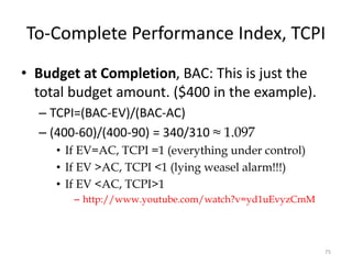 To-Complete Performance Index, TCPI
• Budget at Completion, BAC: This is just the
total budget amount. ($400 in the example).
– TCPI=(BAC-EV)/(BAC-AC)
– (400-60)/(400-90) = 340/310 ≈ 1.097
• If EV=AC, TCPI =1 (everything under control)
• If EV >AC, TCPI <1 (lying weasel alarm!!!)
• If EV <AC, TCPI>1
– http://www.youtube.com/watch?v=yd1uEvyzCmM
75
 