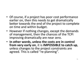 • Of course, if a project has poor cost performance
earlier on, then this needs to get dramatically
better towards the end of the project to complete
on time and within budget.
• However if nothing changes, except the demands
of management, then the chances of the TCPI
improving dramatically are near zero.
• In other words, unless the costs are in control
from very early on, it is IMPOSSIBLE to catch up,
unless changes to the project constraints are
agreed. This is called “re-planning”.
76
 