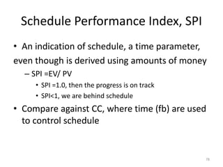 Schedule Performance Index, SPI
• An indication of schedule, a time parameter,
even though is derived using amounts of money
– SPI =EV/ PV
• SPI =1.0, then the progress is on track
• SPI<1, we are behind schedule
• Compare against CC, where time (fb) are used
to control schedule
78
 