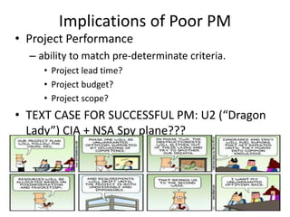 Implications of Poor PM
• Project Performance
– ability to match pre-determinate criteria.
• Project lead time?
• Project budget?
• Project scope?
• TEXT CASE FOR SUCCESSFUL PM: U2 (“Dragon
Lady”) CIA + NSA Spy plane???
8
 