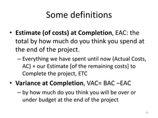 Some definitions
• Estimate (of costs) at Completion, EAC: the
total by how much do you think you spend at
the end of the project.
– Everything we have spent until now (Actual Costs,
AC) + our Estimate [of the remaining costs] to
Complete the project, ETC
• Variance at Completion, VAC= BAC –EAC
– by how much do you think you will be over or
under budget at the end of the project
81
 