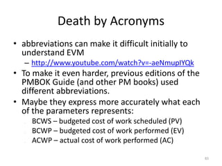 Death by Acronyms
• abbreviations can make it difficult initially to
understand EVM
– http://www.youtube.com/watch?v=-aeNmupIYQk
• To make it even harder, previous editions of the
PMBOK Guide (and other PM books) used
different abbreviations.
• Maybe they express more accurately what each
of the parameters represents:
– l BCWS – budgeted cost of work scheduled (PV)
– l BCWP – budgeted cost of work performed (EV)
– l ACWP – actual cost of work performed (AC)
83
 