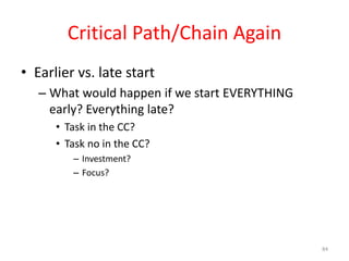 Critical Path/Chain Again
• Earlier vs. late start
– What would happen if we start EVERYTHING
early? Everything late?
• Task in the CC?
• Task no in the CC?
– Investment?
– Focus?
84
 