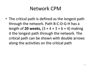 Network CPM
• The critical path is defined as the longest path
through the network. Path B-C-D-G-H has a
length of 20 weeks, (3 + 4 + 3 + 6 + 4) making
it the longest path through the network. The
critical path can be shown with double arrows
along the activities on the critical path
92
 