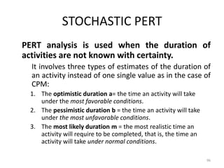 STOCHASTIC PERT
PERT analysis is used when the duration of
activities are not known with certainty.
It involves three types of estimates of the duration of
an activity instead of one single value as in the case of
CPM:
1. The optimistic duration a= the time an activity will take
under the most favorable conditions.
2. The pessimistic duration b = the time an activity will take
under the most unfavorable conditions.
3. The most likely duration m = the most realistic time an
activity will require to be completed, that is, the time an
activity will take under normal conditions.
96
 
