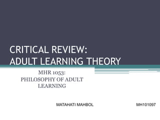 CRITICAL REVIEW:
ADULT LEARNING THEORY
       MHR 1053:
  PHILOSOPHY OF ADULT
       LEARNING


            MATAHATI MAHBOL   MH101097
 