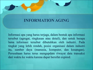 INFORMATION AGING
Informasi apa yang harus terjaga, dalam bentuk apa informasi
tersebut (agregat, ringkasan atau detail), dan untuk berapa
lama informasi tersebut dibutuhkan oleh industri. Pada
tingkat yang lebih rendah, posisi organisasi dalam industri
itu, sumber daya (manusia, komputer, dan keuangan).
Perusahaan harus terus mengupdate riwayat data transaksi
dari waktu ke waktu karena dapat bersifat expired.
 