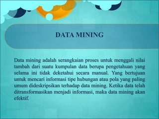 DATA MINING
Data mining adalah serangkaian proses untuk menggali nilai
tambah dari suatu kumpulan data berupa pengetahuan yang
selama ini tidak deketahui secara manual. Yang bertujuan
untuk mencari informasi tipe hubungan atau pola yang paling
umum dideskripsikan terhadap data mining. Ketika data telah
ditransformasikan menjadi informasi, maka data mining akan
efektif.
 