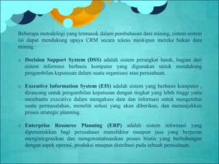 Beberapa metodologi yang termasuk dalam pembahasan data mining, sistem-sistem
ini dapat mendukung upaya CRM secara teknis meskipun mereka bukan data
mining :
o Decision Support System (DSS) adalah sistem perangkat lunak, bagian dari
sistem informasi berbasis komputer yang digunakan untuk mendukung
pengambilan keputusan dalam suatu organisasi atau perusahaan.
o Executive Information System (EIS) adalah sistem yang berbasis komputer ,
dirancang untuk pengambilan keputusan dengan tingkat yang lebih tinggi yaitu
membantu executive dalam mengakses data dan informasi untuk mengetahui
suatu permasalahan, meneliti solusi yang akan diberikan, dan menunjukkan
proses strategic planning.
o Enterprise Resource Planning (ERP) adalah sistem informasi yang
diperuntukkan bagi perusahaan manufaktur maupun jasa yang berperan
mengintegrasikan dan mengotomatisasikan proses bisnis yang berhubungan
dengan aspek operasi, produksi maupun distribusi pada sebuah perusahaan.
 