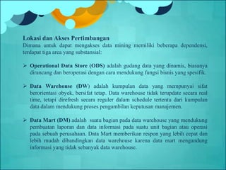 Lokasi dan Akses Pertimbangan
Dimana untuk dapat mengakses data mining memiliki beberapa dependensi,
terdapat tiga area yang substansial:
 Operational Data Store (ODS) adalah gudang data yang dinamis, biasanya
dirancang dan beroperasi dengan cara mendukung fungsi bisnis yang spesifik.
 Data Warehouse (DW) adalah kumpulan data yang mempunyai sifat
berorientasi obyek, bersifat tetap. Data warehouse tidak terupdate secara real
time, tetapi direfresh secara reguler dalam schedule tertentu dari kumpulan
data dalam mendukung proses pengambilan keputusan manajemen.
 Data Mart (DM) adalah suatu bagian pada data warehouse yang mendukung
pembuatan laporan dan data informasi pada suatu unit bagian atau operasi
pada sebuah perusahaan. Data Mart memberikan respon yang lebih cepat dan
lebih mudah dibandingkan data warehouse karena data mart mengandung
informasi yang tidak sebanyak data warehouse.
 
