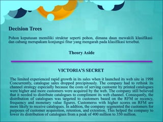 Theory Aside
VICTORIA’S SECRET
The limited experienced rapid growth in its sales when it launched its web site in 1998
Concurrently, catalogue sales dropped precipitously. The company had to rethink its
channel strategy especially because the costs of serving custoemr by printed catalogues
were higher and more customers were acquired by the web. The company still believed
that it needed to distribute catalogues to compliment its web channel. Consequntly, the
distribution of catalogues was targeted to customers based on the RFM or recency,
frequency and monetary value figures. Customerss with higher scores on RFM are
more likely to receive catalogues. In addtion, the company segmented the customers for
purposes of customer acquisition, retention, and extention. This helped the company to
lower its distribution of catalogues from a peak of 400 million to 350 million.
Decision Trees
Pohon keputusan memiliki struktur seperti pohon, dimana daun mewakili klasifikasi
dan cabang merupakam konjungsi fitur yang mengarah pada klasifikasi tersebut.
 
