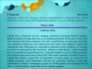 Theory Aside
CAPITAL ONE
Capital One, a financial services company, pionereed fact-based decision making,
based on analysis of large data sets, in its lending operations. In the past, credit cards
were issued to only those custoemrs who had a sound history of repayment, and loans
were extented to borrowers who could secure their loans with collateral. Capital One
changed the rules of the game by using data to determine credit worthiness. Its strategy
was based on the premise that customers, without a credit history, could potentially
have the potential to be good borrowers. Atypical example is a recent college graduate,
with limited means and a large student debt, who could eventually succeed in business.
Capital One created a huge DW, an equivalent of twenty pages for each of its 30
million custoemrs with information relevant for sub-prime lending. It uses this
information to conduct experiments as many as 45,000 product and marketing tests in
2001, to find financially sound offers for its various segments
Financial Services
Organisasi dalam jasa keuangan biasanya mengedepankan penggunaa data mining.
Sifat bisnis mereka yang telah menghasilkan transaksi yang tak terhitung jumlahnya
 