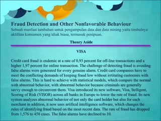 Theory Aside
VISA
Credit card fraud is endemic at a rate of 0,93 percent for off-line transactions and a
higher 1,97 percent for online transaction. The challenge of detecting fraud is avoiding
false alarms were generated for every genuine alarm. Credit card companies have to
meet the conflicting demands of keeping fraud low without irrtitating custoemrs with
false alarms. This is hard to achieve with statistical models, which compare the normal
with abnormal behavior, with abnormal behavior because criminals are generally
savvy enough to circumvent them. Visa introduced its new software, Visa, Itelligent,
Scoring of Risk (VISOR) across all banks in Europe to lower the rate of fraud. Its new
system analyzes abnormal behavior of not only the card holder but also for each
merchant in addition, it now uses artifical intelligence software, which changes the
rules of identifying fraud based on the most recent data. The rate of fraud has dropped
from 1,576 to 458 cases. The false alarms have declined to 10.
Fraud Detection and Other Nonfavorable Behaviour
Sebuah manfaat tambahan untuk pengumpulan data dan data mining yaitu timbulnya
aktifitas konsumen yang tdiak biasa, termasuk penipuan.
 