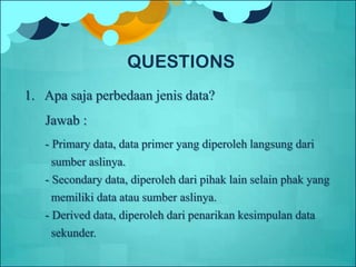 1. Apa saja perbedaan jenis data?
Jawab :
- Primary data, data primer yang diperoleh langsung dari
sumber aslinya.
- Secondary data, diperoleh dari pihak lain selain phak yang
memiliki data atau sumber aslinya.
- Derived data, diperoleh dari penarikan kesimpulan data
sekunder.
QUESTIONS
 