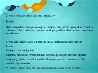 2. Apa perbedaan antara data dan informasi?
Jawab :
Data merupakan serangkaian angka, karakter, dan gambar, yang akan mewakili
informasi. Jadi informasi adalah hasil pengolahan dari sebuah perubahan
bentuk data.
3. Apa saja variabel yang dibutuhkan untuk melakukan analisis RFM?
Jawab:
Terdapat 3 variabel, yaitu :
Recency, pencatatan terbaru tanggal transaksi pelanggan (bersifat update)
Frequency, jumlah transaksi nasabah dengan organisasi perusahaan dalam
periode wajtu tertentu.
Monetary, jumlah yang dikeluarkan pelanggan dalam waktu tertentu.
 