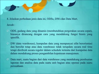 4. Jelaskan perbedaan jenis data ini, ODSs, DWs dan Data Mart.
Jawab :
ODS, gudang data yang dinamis (membutuhkan pergerakan secara cepat),
biasanya dirancang dengan cara yang mendukung fungsi bisnis yang
spesifik.
DW (data warehouse), kumpulan data yang mempunyai sifat berorientasi
dan bersifat tetap atau data warehouse tidak terupdate secara real time
tetapi direfresh secara reguler dalam schedule tertentu dari kumpulan data
dalam mendukung proses pengambilan keputusan manajemen.
Data mart, suatu bagian dari data warehouse yang mendukung pembuatan
laporan dan analisa data pada suatu unit bagian atau operasi pada suatu
perusahaan.
 