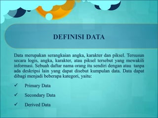 DEFINISI DATA
Data merupakan serangkaian angka, karakter dan piksel. Tersusun
secara logis, angka, karakter, atau piksel tersebut yang mewakili
informasi. Sebuah daftar nama orang itu sendiri dengan atau tanpa
ada deskripsi lain yang dapat disebut kumpulan data. Data dapat
dibagi menjadi beberapa kategori, yaitu:
 Primary Data
 Secondary Data
 Derived Data
 