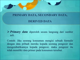 PRIMARY DATA, SECONDARY DATA,
DERIVED DATA
 Primary data diperoleh secara langsung dari sumber
asli.
Contoh: Jika seorang konsumen mengisi sebuah formulir
dengan data pribadi mereka kepada seorang pengecer dan
mengembalikannya kepada pengecer, maka pengecer itu
telah memiliki data primer pada konsumen tersebut.
 