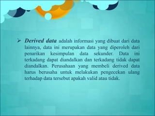  Derived data adalah informasi yang dibuat dari data
lainnya, data ini merupakan data yang diperoleh dari
penarikan kesimpulan data sekunder. Data ini
terkadang dapat diandalkan dan terkadang tidak dapat
diandalkan. Perusahaan yang membeli derived data
harus berusaha untuk melakukan pengecekan ulang
terhadap data tersebut apakah valid atau tidak.
 
