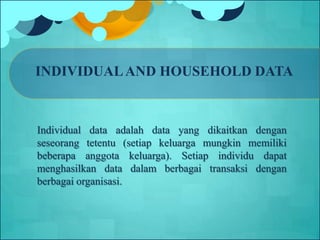 INDIVIDUALAND HOUSEHOLD DATA
Individual data adalah data yang dikaitkan dengan
seseorang tetentu (setiap keluarga mungkin memiliki
beberapa anggota keluarga). Setiap individu dapat
menghasilkan data dalam berbagai transaksi dengan
berbagai organisasi.
 