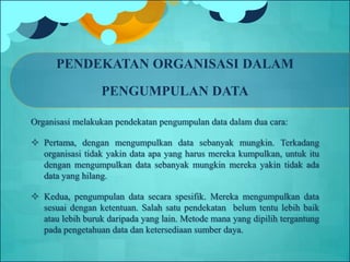 PENDEKATAN ORGANISASI DALAM
PENGUMPULAN DATA
Organisasi melakukan pendekatan pengumpulan data dalam dua cara:
 Pertama, dengan mengumpulkan data sebanyak mungkin. Terkadang
organisasi tidak yakin data apa yang harus mereka kumpulkan, untuk itu
dengan mengumpulkan data sebanyak mungkin mereka yakin tidak ada
data yang hilang.
 Kedua, pengumpulan data secara spesifik. Mereka mengumpulkan data
sesuai dengan ketentuan. Salah satu pendekatan belum tentu lebih baik
atau lebih buruk daripada yang lain. Metode mana yang dipilih tergantung
pada pengetahuan data dan ketersediaan sumber daya.
 