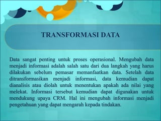 TRANSFORMASI DATA
Data sangat penting untuk proses operasional. Mengubah data
menjadi informasi adalah salah satu dari dua langkah yang harus
dilakukan sebelum pemasar memanfaatkan data. Setelah data
ditransformasikan menjadi informasi, data kemudian dapat
dianalisis atau diolah untuk menentukan apakah ada nilai yang
melekat. Informasi tersebut kemudian dapat digunakan untuk
mendukung upaya CRM. Hal ini mengubah informasi menjadi
pengetahuan yang dapat mengarah kepada tindakan.
 