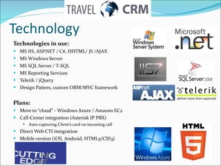 Technologies in use: MS IIS, ASP.NET / C#, DHTML/ JS /AJAX  MS Windows Server  MS SQL Server / T-SQL MS Reporting Services Telerik / jQuery Design Patters, custom ORM/MVC framework Plans:   Move to “cloud” - Windows Azure / Amazon EC2 С all- С enter integration (Asterisk IP PBX) Auto capturing Client’s card on incoming call Direct Web CTI integration  Mobile version  ( iOS, Android, HTML5/CSS3) Technology 