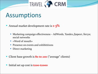 Assumptions Annual market development rate is  1-3% Marketing campaign effectiveness  –  AdWords ,  Yandex. Директ,   Бегун ; social networks « Word of mouth » Presence on events and exhibititions Direct marketing Client base growth is  80  to  200   (“average” clients) Initial set up cost is  $ 2 00-$2000 