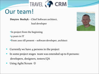 Our team! Dmytro  Bozhyk  –  Chief Software architect ,   lead developer In project from the beginning  9 years in IT From  2001  till present  –  software developer ,  architect Currently we have 4 persons in the project In some project stages  team was extended up to  8  persons :  developers ,  designers ,  testers/QA Using Agile/Scrum     