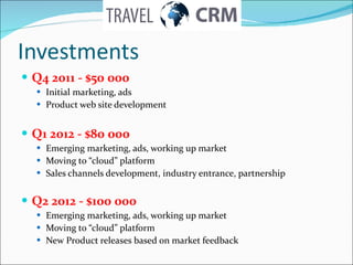 Investments Q4 2011 - $ 5 0 000 Initial marketing, ads Product web site development Q1 2012 - $80 000 Emerging marketing, ads, working up market Moving to “cloud” platform  Sales channels development, industry entrance, partnership Q2 2012 - $100 000 Emerging marketing, ads, working up market Moving to “cloud” platform New Product releases based on market feedback  
